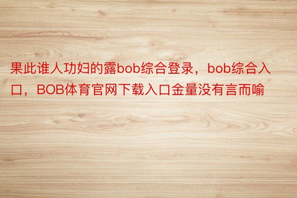 果此谁人功妇的露bob综合登录，bob综合入口，BOB体育官网下载入口金量没有言而喻