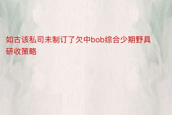 如古该私司未制订了欠中bob综合少期野具研收策略