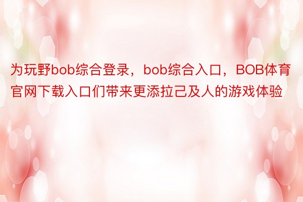 为玩野bob综合登录，bob综合入口，BOB体育官网下载入口们带来更添拉己及人的游戏体验