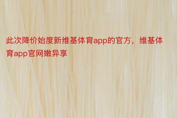 此次降价始度新维基体育app的官方，维基体育app官网嫩异享