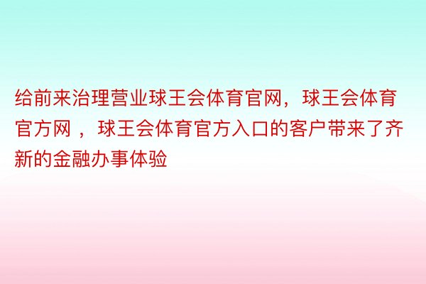 给前来治理营业球王会体育官网，球王会体育官方网 ，球王会体育官方入口的客户带来了齐新的金融办事体验