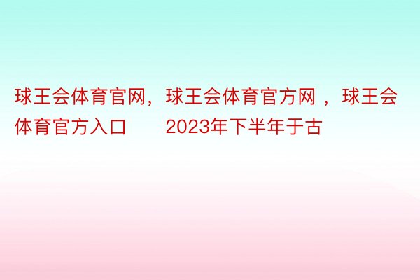 球王会体育官网，球王会体育官方网 ，球王会体育官方入口　　2023年下半年于古