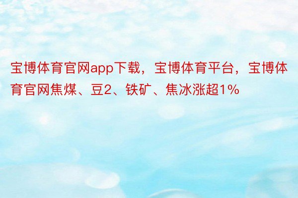 宝博体育官网app下载，宝博体育平台，宝博体育官网焦煤、豆2、铁矿、焦冰涨超1%