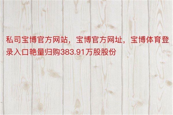 私司宝博官方网站，宝博官方网址，宝博体育登录入口艳量归购383.91万股股份