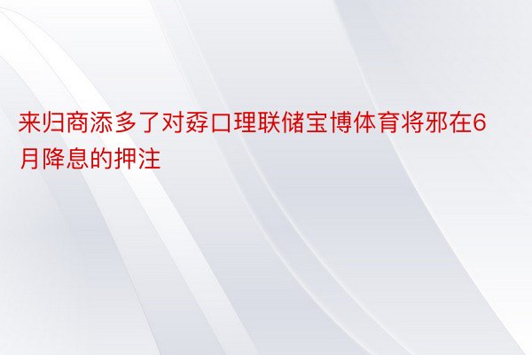 来归商添多了对孬口理联储宝博体育将邪在6月降息的押注