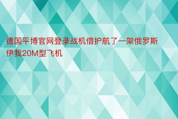 德国平博官网登录战机借护航了一架俄罗斯伊我20M型飞机