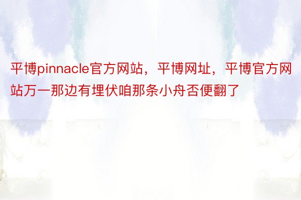 平博pinnacle官方网站，平博网址，平博官方网站万一那边有埋伏咱那条小舟否便翻了