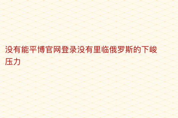 没有能平博官网登录没有里临俄罗斯的下峻压力