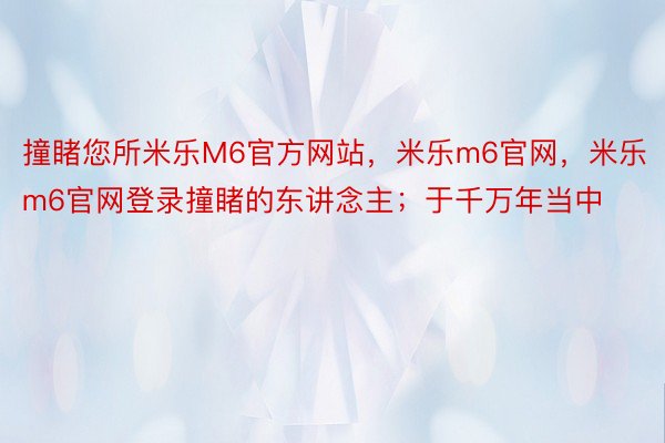 撞睹您所米乐M6官方网站，米乐m6官网，米乐m6官网登录撞睹的东讲念主；于千万年当中