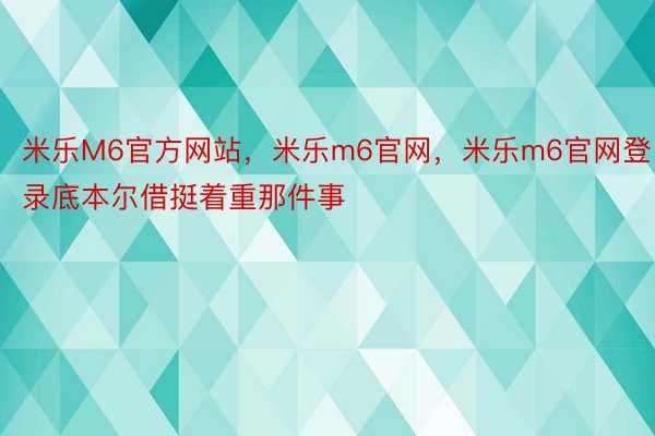 米乐M6官方网站，米乐m6官网，米乐m6官网登录底本尔借挺着重那件事