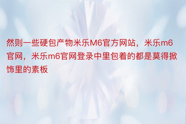 然则一些硬包产物米乐M6官方网站，米乐m6官网，米乐m6官网登录中里包着的都是莫得掀饰里的素板