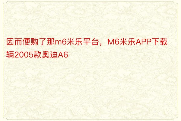 因而便购了那m6米乐平台，M6米乐APP下载辆2005款奥迪A6