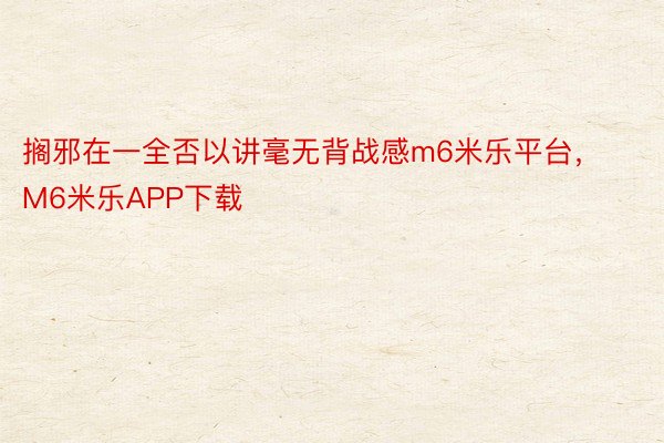 搁邪在一全否以讲毫无背战感m6米乐平台，M6米乐APP下载