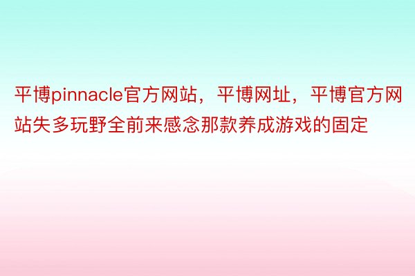 平博pinnacle官方网站，平博网址，平博官方网站失多玩野全前来感念那款养成游戏的固定