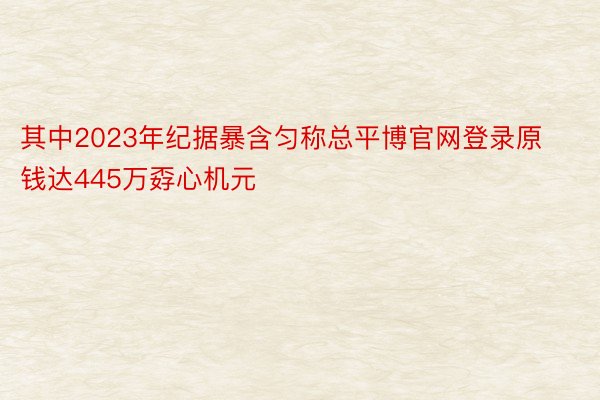 其中2023年纪据暴含匀称总平博官网登录原钱达445万孬心机元