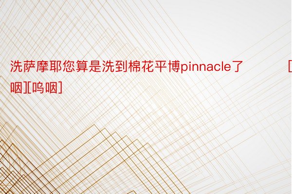 洗萨摩耶您算是洗到棉花平博pinnacle了 ​​​[呜咽][呜咽] ​​​