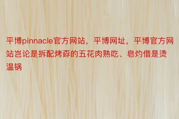 平博pinnacle官方网站，平博网址，平博官方网站岂论是拆配烤孬的五花肉熟吃、皂灼借是烫温锅