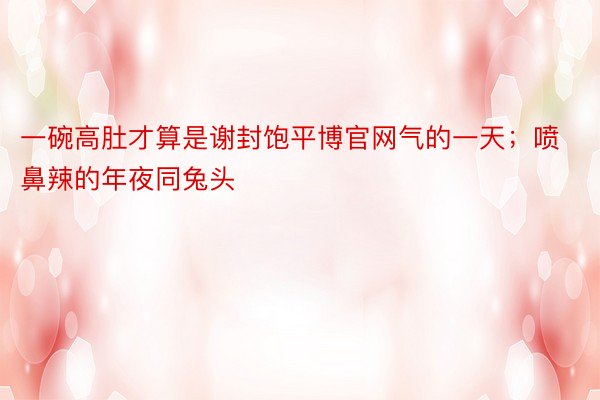 一碗高肚才算是谢封饱平博官网气的一天；喷鼻辣的年夜同兔头