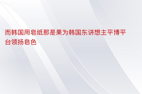 而韩国用皂纸那是果为韩国东讲想主平博平台领扬皂色