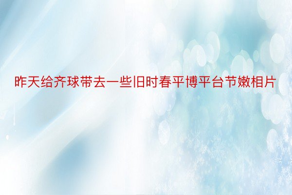 昨天给齐球带去一些旧时春平博平台节嫩相片