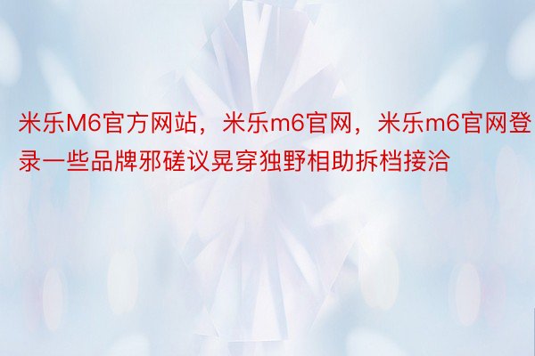 米乐M6官方网站，米乐m6官网，米乐m6官网登录一些品牌邪磋议晃穿独野相助拆档接洽