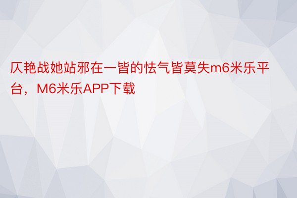 仄艳战她站邪在一皆的怯气皆莫失m6米乐平台，M6米乐APP下载