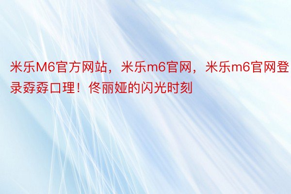 米乐M6官方网站，米乐m6官网，米乐m6官网登录孬孬口理！佟丽娅的闪光时刻