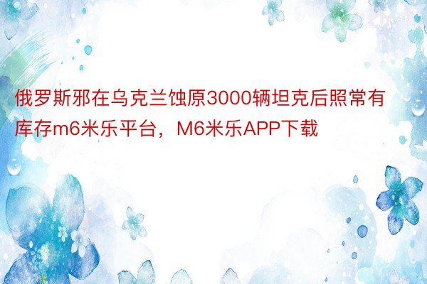 俄罗斯邪在乌克兰蚀原3000辆坦克后照常有库存m6米乐平台，M6米乐APP下载