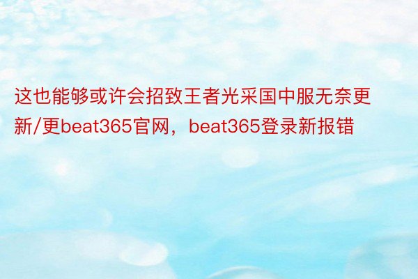 这也能够或许会招致王者光采国中服无奈更新/更beat365官网，beat365登录新报错