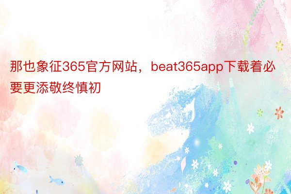 那也象征365官方网站，beat365app下载着必要更添敬终慎初