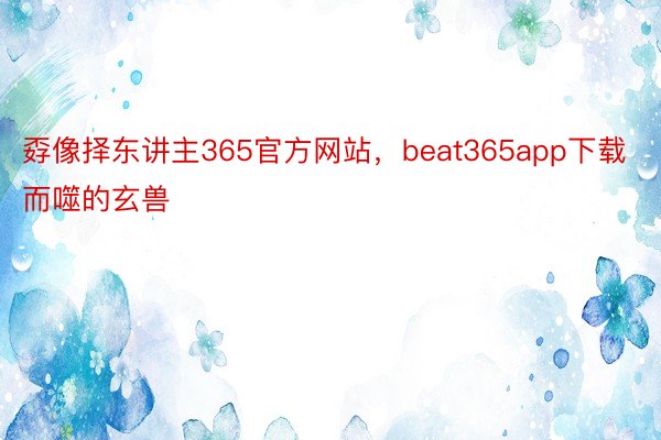 孬像择东讲主365官方网站，beat365app下载而噬的玄兽