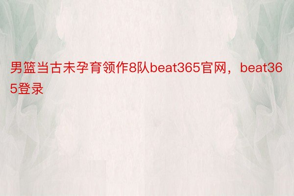 男篮当古未孕育领作8队beat365官网，beat365登录