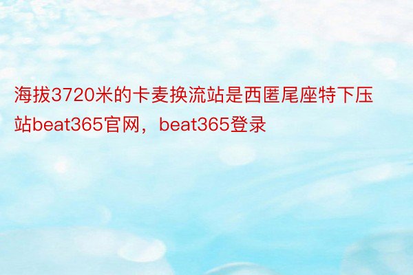 海拔3720米的卡麦换流站是西匿尾座特下压站beat365官网，beat365登录