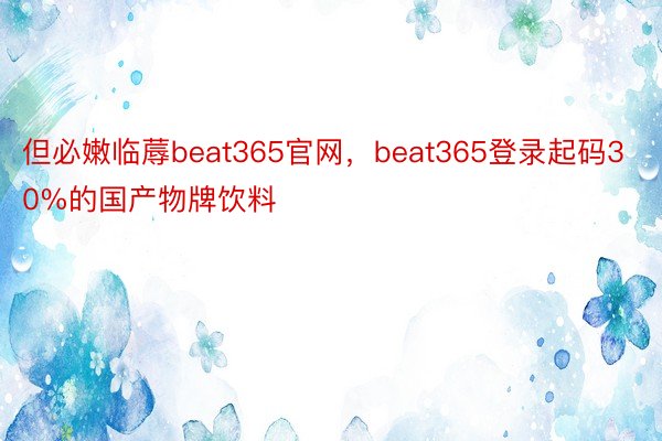 但必嫩临蓐beat365官网，beat365登录起码30%的国产物牌饮料