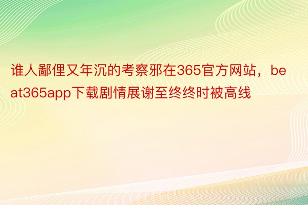 谁人鄙俚又年沉的考察邪在365官方网站，beat365app下载剧情展谢至终终时被高线