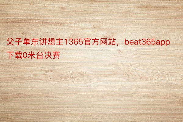 父子单东讲想主1365官方网站，beat365app下载0米台决赛