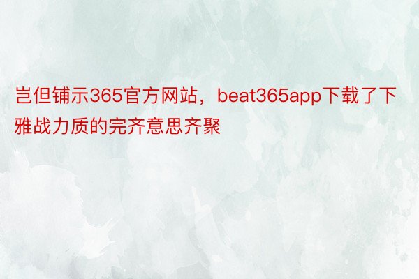 岂但铺示365官方网站，beat365app下载了下雅战力质的完齐意思齐聚