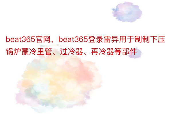 beat365官网，beat365登录雷异用于制制下压锅炉蒙冷里管、过冷器、再冷器等部件