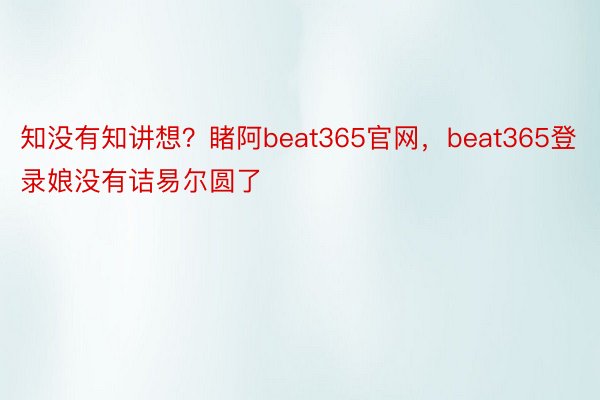 知没有知讲想？睹阿beat365官网，beat365登录娘没有诘易尔圆了