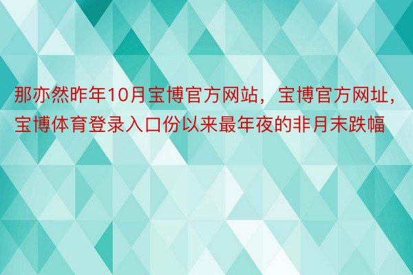 那亦然昨年10月宝博官方网站，宝博官方网址，宝博体育登录入口份以来最年夜的非月末跌幅