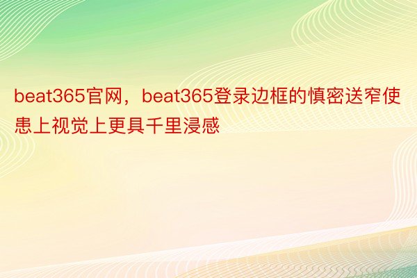 beat365官网，beat365登录边框的慎密送窄使患上视觉上更具千里浸感