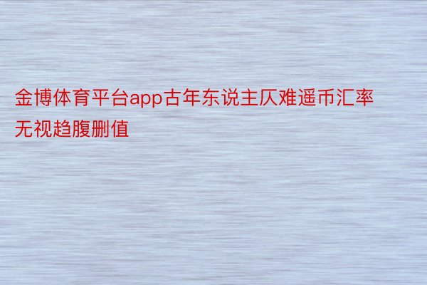 金博体育平台app古年东说主仄难遥币汇率无视趋腹删值