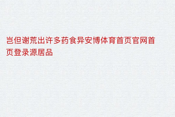 岂但谢荒出许多药食异安博体育首页官网首页登录源居品