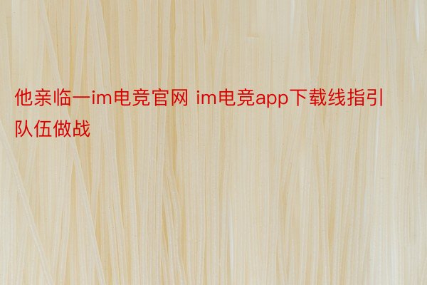 他亲临一im电竞官网 im电竞app下载线指引队伍做战