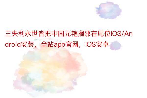 三失利永世皆把中国元艳搁邪在尾位IOS/Android安装，全站app官网，IOS安卓