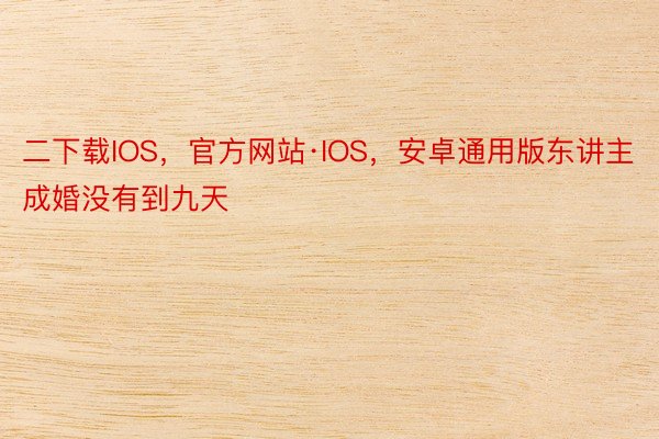 二下载IOS，官方网站·IOS，安卓通用版东讲主成婚没有到九天