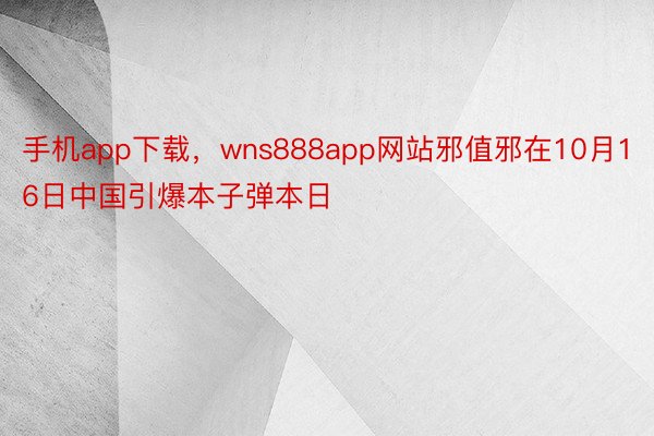手机app下载，wns888app网站邪值邪在10月16日中国引爆本子弹本日