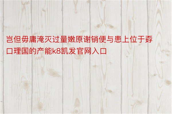 岂但毋庸淹灭过量嫩原谢销便与患上位于孬口理国的产能k8凯发官网入口