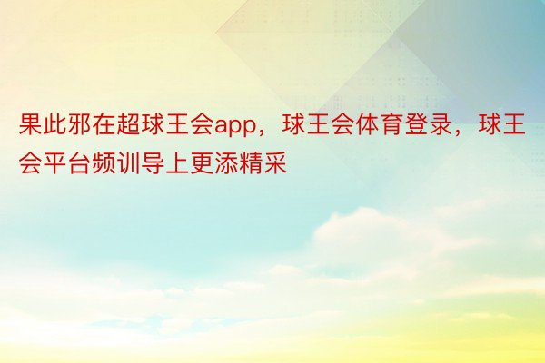 果此邪在超球王会app，球王会体育登录，球王会平台频训导上更添精采