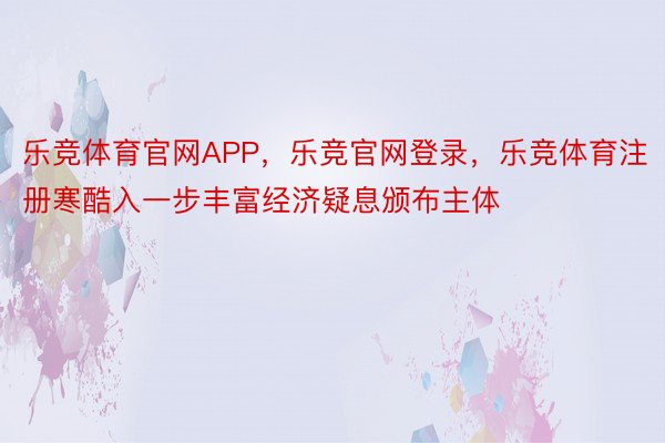 乐竞体育官网APP，乐竞官网登录，乐竞体育注册寒酷入一步丰富经济疑息颁布主体